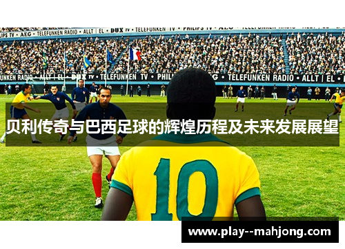 贝利传奇与巴西足球的辉煌历程及未来发展展望 贝利传奇与巴西足球的辉煌历程及未来发展展望