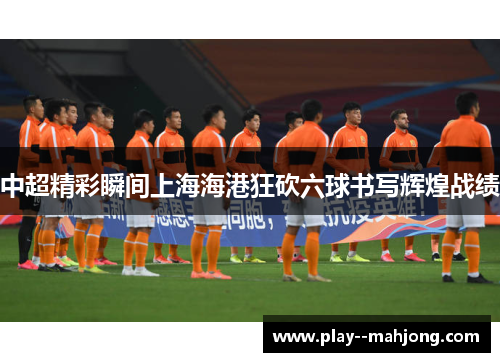 中超精彩瞬间上海海港狂砍六球书写辉煌战绩