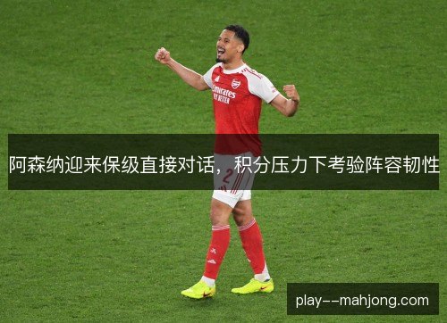 阿森纳迎来保级直接对话，积分压力下考验阵容韧性
